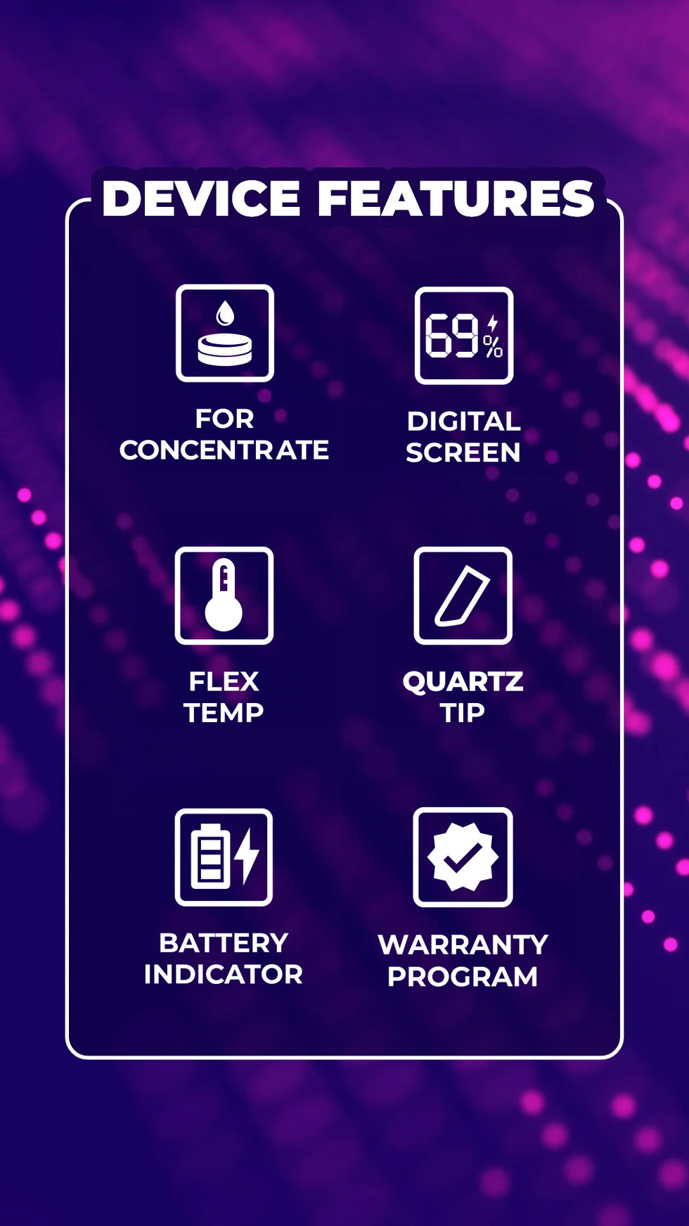 Device feature: For Concentrate, Digital Screen, Flex Temp, Quartz Tip, Battery Indicator, and Warranty Program